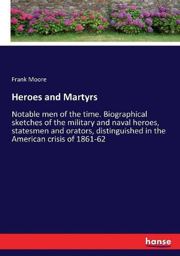 Heroes and Martyrs: Notable men of the time. Biographical sketches of the military and naval heroes, statesmen and orators, distinguished in the American crisis of 1861-62