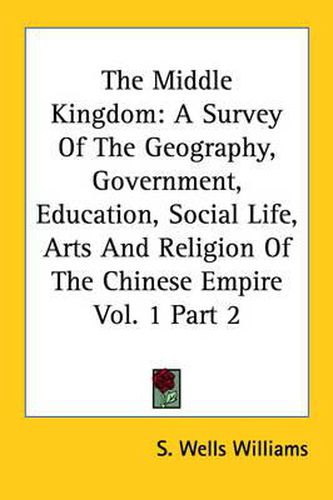 Cover image for The Middle Kingdom: A Survey Of The Geography, Government, Education, Social Life, Arts And Religion Of The Chinese Empire Vol. 1 Part 2