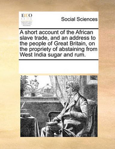 Cover image for A Short Account of the African Slave Trade, and an Address to the People of Great Britain, on the Propriety of Abstaining from West India Sugar and Rum.
