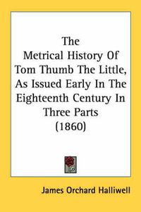 Cover image for The Metrical History of Tom Thumb the Little, as Issued Early in the Eighteenth Century in Three Parts (1860)