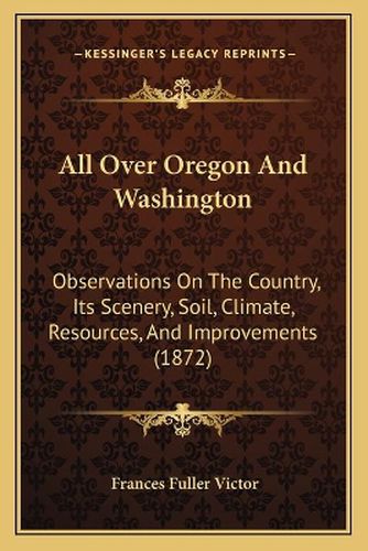 Cover image for All Over Oregon and Washington: Observations on the Country, Its Scenery, Soil, Climate, Resources, and Improvements (1872)