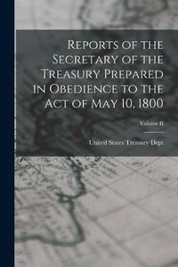 Cover image for Reports of the Secretary of the Treasury Prepared in Obedience to the Act of May 10, 1800; Volume II