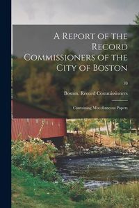 Cover image for A Report of the Record Commissioners of the City of Boston: Containing Miscellaneous Papers; 10