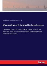 Cover image for What shall we eat? A manual for housekeepers.: Comprising a bill of fare for breakfast, dinner, and tea, for every day in the year. With an appendix, containing recipes for pickles and sauces