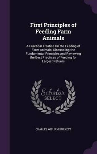 Cover image for First Principles of Feeding Farm Animals: A Practical Treatise on the Feeding of Farm Animals: Discussiing the Fundamental Principles and Reviewing the Best Practices of Feeding for Largest Returns