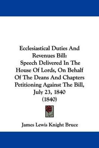 Cover image for Ecclesiastical Duties And Revenues Bill: Speech Delivered In The House Of Lords, On Behalf Of The Deans And Chapters Petitioning Against The Bill, July 23, 1840 (1840)