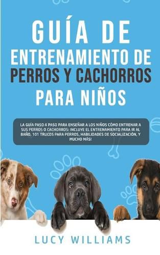 Cover image for Guia de Entrenamiento de Perros y Cachorros Para Ninos: La Guia Paso a Paso para Ensenar a los Ninos Como Entrenar a sus Perros o Cachorros: Incluye el Entrenamiento para ir al Bano, 101 Trucos para Perros, Habilidades de Socializacion, y mucho mas!