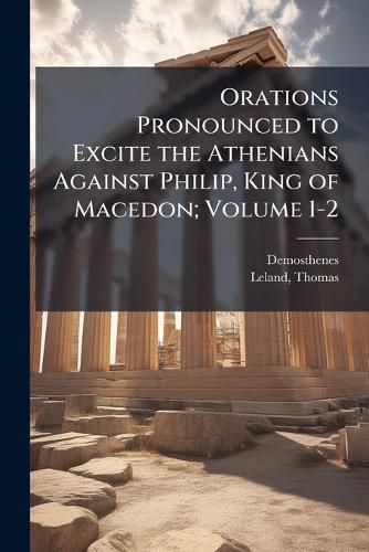 Cover image for Orations Pronounced to Excite the Athenians Against Philip, King of Macedon; Volume 1-2