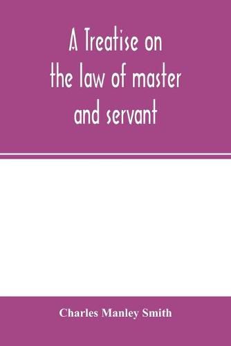 Cover image for A treatise on the law of master and servant: including therein masters and workmen in every description of trade and occupation; with an appendix of statutes