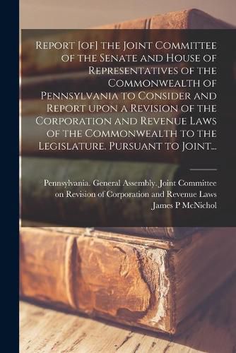 Cover image for Report [of] the Joint Committee of the Senate and House of Representatives of the Commonwealth of Pennsylvania to Consider and Report Upon a Revision of the Corporation and Revenue Laws of the Commonwealth to the Legislature. Pursuant to Joint...