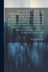 Cover image for The Factory Question, Considered In Relation To Its Effects On The Health And Morals Of Those Employed In Factories, And The "ten Hours Bill" In Relation To Its Effects Upon The Manufactures Of England, And Those Of Foreign Countries