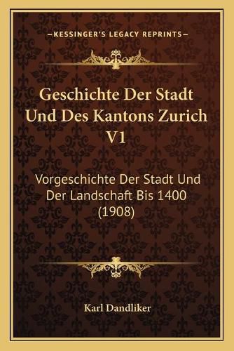 Geschichte Der Stadt Und Des Kantons Zurich V1: Vorgeschichte Der Stadt Und Der Landschaft Bis 1400 (1908)