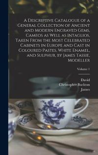 Cover image for A Descriptive Catalogue of a General Collection of Ancient and Modern Engraved Gems, Cameos as Well as Intaglios, Taken From the Most Celebrated Cabinets in Europe and Cast in Coloured Pastes, White Enamel, and Sulphur, by James Tassie, Modeller; Volume 1