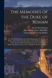 Cover image for The Memoires of the Duke of Rohan: or, A Faithful Relation of the Most Remarkable Occurrences in France, Especially Concerning Those of the Reformed Churches There. From the Death of Henry the Great, Untill the Peace Made With Them, in June, 1629;...