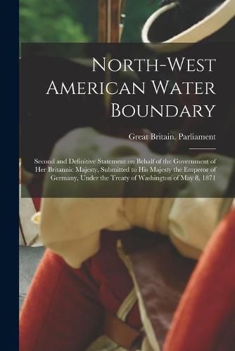 North-West American Water Boundary [microform]: Second and Definitive Statement on Behalf of the Government of Her Britannic Majesty, Submitted to His Majesty the Emperor of Germany, Under the Treaty of Washington of May 8, 1871