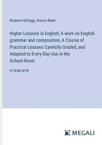 Cover image for Higher Lessons in English; A work on English grammar and composition, A Course of Practical Lessons Carefully Graded, and Adapted to Every Day Use in the School-Room