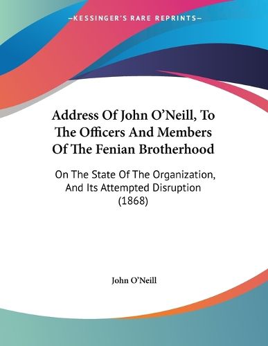 Cover image for Address of John O'Neill, to the Officers and Members of the Fenian Brotherhood: On the State of the Organization, and Its Attempted Disruption (1868)