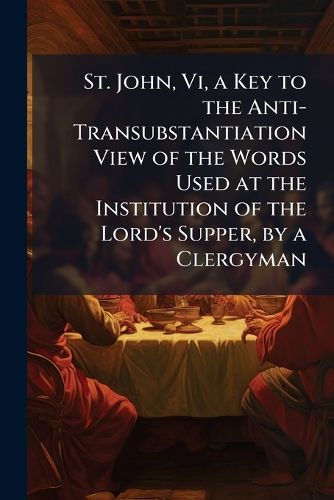 Cover image for St. John, VI, a Key to the Anti-Transubstantiation View of the Words Used at the Institution of the Lord's Supper, by a Clergyman