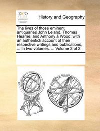 Cover image for The Lives of Those Eminent Antiquaries John Leland, Thomas Hearne, and Anthony Wood; With an Authentick Account of Their Respective Writings and Publications, ... in Two Volumes. ... Volume 2 of 2