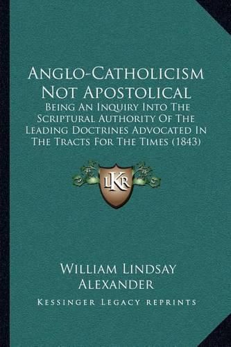 Anglo-Catholicism Not Apostolical: Being an Inquiry Into the Scriptural Authority of the Leading Doctrines Advocated in the Tracts for the Times (1843)