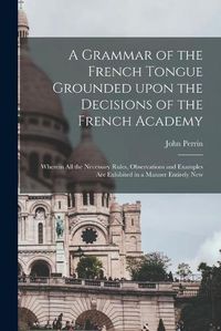 Cover image for A Grammar of the French Tongue Grounded Upon the Decisions of the French Academy [microform]: Wherein All the Necessary Rules, Observations and Examples Are Exhibited in a Manner Entirely New