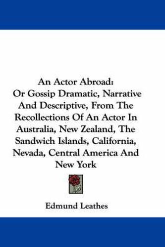 Cover image for An Actor Abroad: Or Gossip Dramatic, Narrative and Descriptive, from the Recollections of an Actor in Australia, New Zealand, the Sandwich Islands, California, Nevada, Central America and New York