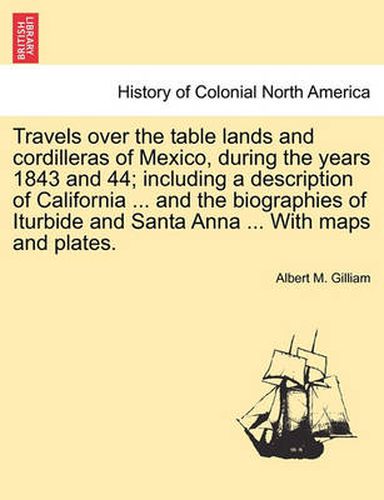 Cover image for Travels Over the Table Lands and Cordilleras of Mexico, During the Years 1843 and 44; Including a Description of California ... and the Biographies of Iturbide and Santa Anna ... with Maps and Plates.