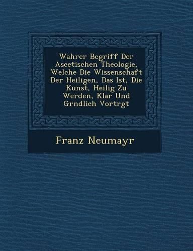Cover image for Wahrer Begriff Der Ascetischen Theologie, Welche Die Wissenschaft Der Heiligen, Das Ist, Die Kunst, Heilig Zu Werden, Klar Und Gr Ndlich Vortr GT