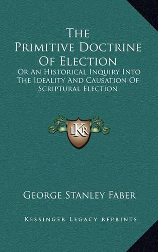 The Primitive Doctrine of Election: Or an Historical Inquiry Into the Ideality and Causation of Scriptural Election