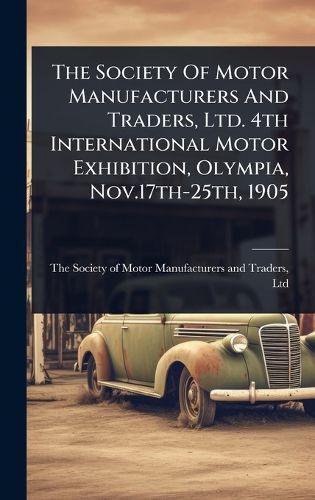Cover image for The Society Of Motor Manufacturers And Traders, Ltd. 4th International Motor Exhibition, Olympia, Nov.17th-25th, 1905