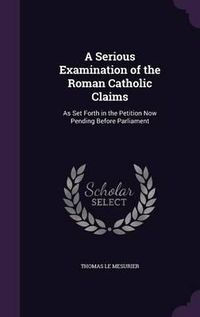 Cover image for A Serious Examination of the Roman Catholic Claims: As Set Forth in the Petition Now Pending Before Parliament