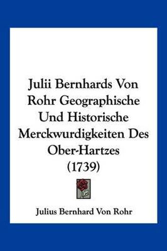 Cover image for Julii Bernhards Von Rohr Geographische Und Historische Merckwurdigkeiten Des Ober-Hartzes (1739)