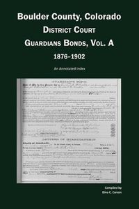 Cover image for Boulder County, Colorado, District Court Guardians Bonds, Vol. A, 1876-1902: An Annotated Index