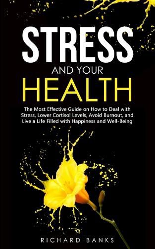 Stress and Your Health: The Most Effective Guide on How to Deal with Stress, Lower Cortisol Levels, Avoid Burnout, and Live a Life Filled with Happiness and Well-Being