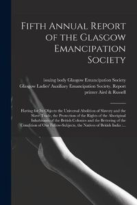 Cover image for Fifth Annual Report of the Glasgow Emancipation Society: Having for Its Objects the Universal Abolition of Slavery and the Slave Trade, the Protection of the Rights of the Aboriginal Inhabitants of the British Colonies and the Bettering of The...