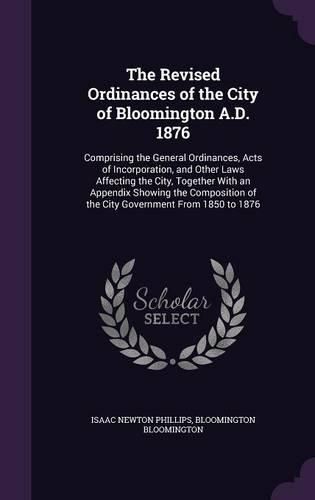 Cover image for The Revised Ordinances of the City of Bloomington A.D. 1876: Comprising the General Ordinances, Acts of Incorporation, and Other Laws Affecting the City, Together with an Appendix Showing the Composition of the City Government from 1850 to 1876