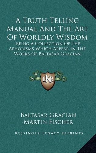 A Truth Telling Manual and the Art of Worldly Wisdom: Being a Collection of the Aphorisms Which Appear in the Works of Baltasar Gracian