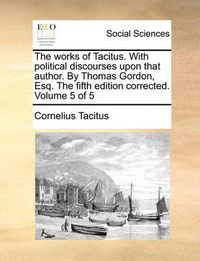 Cover image for The Works of Tacitus. with Political Discourses Upon That Author. by Thomas Gordon, Esq. the Fifth Edition Corrected. Volume 5 of 5