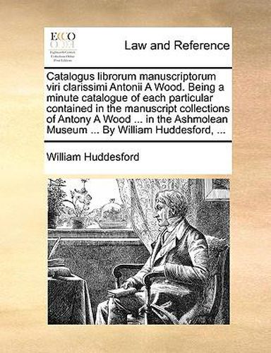 Cover image for Catalogus Librorum Manuscriptorum Viri Clarissimi Antonii a Wood. Being a Minute Catalogue of Each Particular Contained in the Manuscript Collections of Antony a Wood ... in the Ashmolean Museum ... by William Huddesford, ...