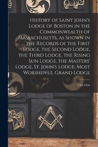 Cover image for History of Saint John's Lodge of Boston in the Commonwealth of Massachusetts, as Shown in the Records of the First Lodge, the Second Lodge, the Third Lodge, the Rising Sun Lodge, the Masters' Lodge, St. John's Lodge, Most Worshipful Grand Lodge; 1733-1916