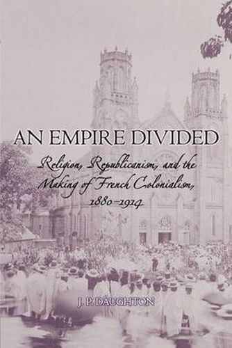 An Empire Divided: Religion, Republicanism, and the Making of French Colonialism, 1880-1914