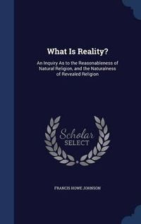 Cover image for What Is Reality?: An Inquiry as to the Reasonableness of Natural Religion, and the Naturalness of Revealed Religion