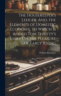 Cover image for The Housekeeper's Ledger. And, the Elements of Domestic Economy. to Which Is Added Tom Thrifty's Essay On the Pleasure of Early Rising