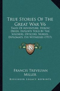 Cover image for True Stories of the Great War V6: Tales of Adventure, Heroic Deeds, Exploits Told by the Soldiers, Officers, Nurses, Diplomats, Eye Witnesses (1917