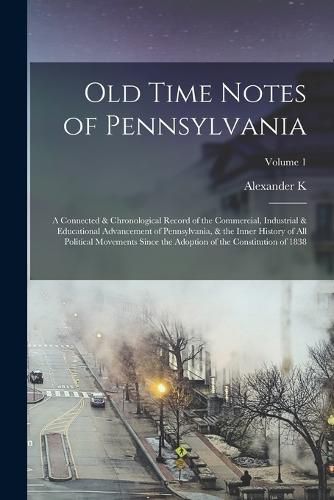 Cover image for Old Time Notes of Pennsylvania; a Connected & Chronological Record of the Commercial, Industrial & Educational Advancement of Pennsylvania, & the Inner History of all Political Movements Since the Adoption of the Constitution of 1838; Volume 1