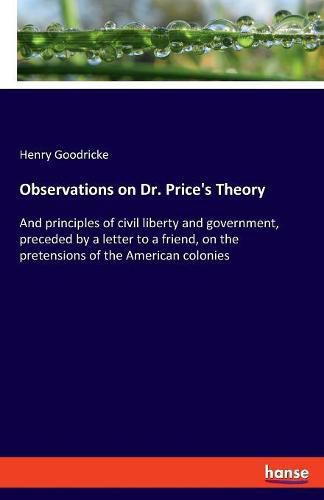 Cover image for Observations on Dr. Price's Theory: And principles of civil liberty and government, preceded by a letter to a friend, on the pretensions of the American colonies