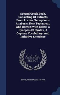 Cover image for Second Greek Book, Consisting of Extracts from Lucian, Xenophon's Anabasis, New Testament, and Homer; With Notes, a Synopsis of Syntax, a Copious Vocabulary, and Imitative Exercises