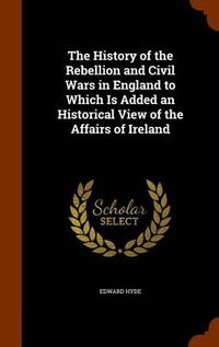 Cover image for The History of the Rebellion and Civil Wars in England to Which Is Added an Historical View of the Affairs of Ireland