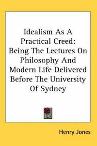 Cover image for Idealism as a Practical Creed: Being the Lectures on Philosophy and Modern Life Delivered Before the University of Sydney