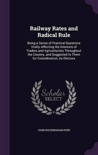 Cover image for Railway Rates and Radical Rule: Being a Series of Practical Questions Vitally Affecting the Interests of Traders and Agriculturists Throughout the Country, and Suggested to Them for Consideration, as Electors